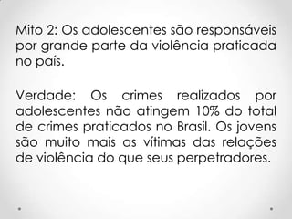 Mito 2: Os adolescentes são responsáveis
por grande parte da violência praticada
no país.
Verdade: Os crimes realizados por
adolescentes não atingem 10% do total
de crimes praticados no Brasil. Os jovens
são muito mais as vítimas das relações
de violência do que seus perpetradores.
 