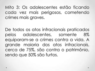Mito 3: Os adolescentes estão ficando
cada vez mais perigosos, cometendo
crimes mais graves.
De todos os atos infracionais praticados
pelos adolescentes, somente 8%
equiparam-se a crimes contra a vida. A
grande maioria dos atos infracionais,
cerca de 75%, são contra o patrimônio,
sendo que 50% são furtos.
 