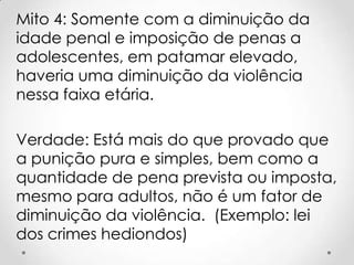 Mito 4: Somente com a diminuição da
idade penal e imposição de penas a
adolescentes, em patamar elevado,
haveria uma diminuição da violência
nessa faixa etária.
Verdade: Está mais do que provado que
a punição pura e simples, bem como a
quantidade de pena prevista ou imposta,
mesmo para adultos, não é um fator de
diminuição da violência. (Exemplo: lei
dos crimes hediondos)
 