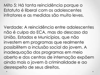 Mito 5: Há tanta reincidência porque o
Estatuto é liberal com os adolescentes
infratores e as medidas são muito leves.
Verdade: A reincidência entre adolescentes
não é culpa do ECA, mas do descaso da
União, Estados e Municípios, que não
investem em programas que realmente
possibilitem a inclusão social do jovem. A
inadequação dos programas em meio
aberto e dos centros de internação expõem
ainda mais o jovem à criminalidade e ao
desrespeito de seus direitos.
 