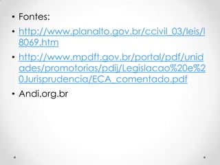 • Fontes:
• http://www.planalto.gov.br/ccivil_03/leis/l
8069.htm
• http://www.mpdft.gov.br/portal/pdf/unid
ades/promotorias/pdij/Legislacao%20e%2
0Jurisprudencia/ECA_comentado.pdf
• Andi.org.br
 