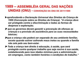 1989 – ASSEMBLÉIA GERAL DAS NAÇÕES
UNIDAS (ONU) - CONVENÇÃO DA ONU DE 20/11/1989
aprofundando a Declaração Universal dos Direitos da Criança de
1959 (Convenção sobre os Direitos da Criança). “A criança deve
ser protegida contra a discriminação e todas as formas de
desprezo e exploração;
 que os governos devem garantir a prevenção de ofensas as
crianças e a provisão de assistência para as suas necessidades
básicas;
que a criança não poderá ser separada de seu ambiente familiar,
exceto quando estiver sofrendo maus tratos ou quando a família
não zele pelo seu bem-estar.
 Toda a criança tem direito à educação, à saúde, que será
protegida contra qualquer trabalho que seja nocivo à sua saúde,
estabelecendo para isso idades mínimas para a administração
em empregos, como também horários e condições de trabalho.”
 