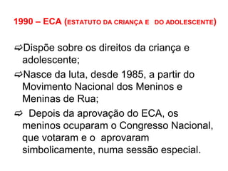 1990 – ECA (ESTATUTO DA CRIANÇA E DO ADOLESCENTE)
Dispõe sobre os direitos da criança e
adolescente;
Nasce da luta, desde 1985, a partir do
Movimento Nacional dos Meninos e
Meninas de Rua;
 Depois da aprovação do ECA, os
meninos ocuparam o Congresso Nacional,
que votaram e o aprovaram
simbolicamente, numa sessão especial.
 