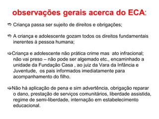 observações gerais acerca do ECA:
 Criança passa ser sujeito de direitos e obrigações;
 A criança e adolescente gozam todos os direitos fundamentais
inerentes á pessoa humana;
Criança e adolescente não prática crime mas ato infracional;
não vai preso – não pode ser algemado etc., encaminhado a
unidade da Fundação Casa , ao juiz da Vara da Infância e
Juventude, os pais informados imediatamente para
acompanhamento do filho.
Não há aplicação de pena e sim advertência, obrigação reparar
o dano, prestação de serviços comunitários, liberdade assistida,
regime de semi-liberdade, internação em estabelecimento
educacional.
 