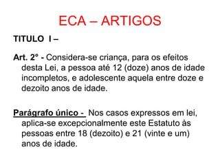 ECA – ARTIGOS
TITULO I –
Art. 2° - Considera-se criança, para os efeitos
desta Lei, a pessoa até 12 (doze) anos de idade
incompletos, e adolescente aquela entre doze e
dezoito anos de idade.
Parágrafo único - Nos casos expressos em lei,
aplica-se excepcionalmente este Estatuto às
pessoas entre 18 (dezoito) e 21 (vinte e um)
anos de idade.
 