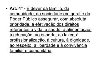 • Art. 4° - É dever da família, da
comunidade, da sociedade em geral e do
Poder Público assegurar, com absoluta
prioridade, a efetivação dos direitos
referentes à vida, à saúde, à alimentação,
à educação, ao esporte, ao lazer, à
profissionalização, à cultura, à dignidade,
ao respeito, à liberdade e à convivência
familiar e comunitária.
 