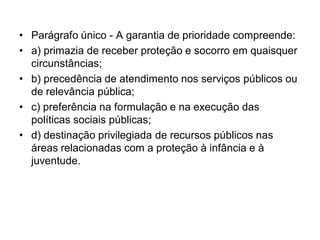 • Parágrafo único - A garantia de prioridade compreende:
• a) primazia de receber proteção e socorro em quaisquer
circunstâncias;
• b) precedência de atendimento nos serviços públicos ou
de relevância pública;
• c) preferência na formulação e na execução das
políticas sociais públicas;
• d) destinação privilegiada de recursos públicos nas
áreas relacionadas com a proteção à infância e à
juventude.
 