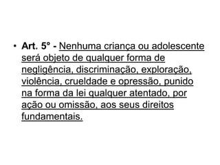 • Art. 5° - Nenhuma criança ou adolescente
será objeto de qualquer forma de
negligência, discriminação, exploração,
violência, crueldade e opressão, punido
na forma da lei qualquer atentado, por
ação ou omissão, aos seus direitos
fundamentais.
 