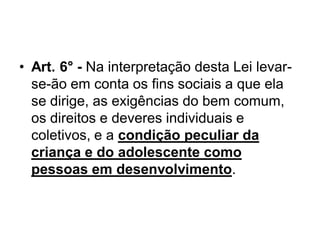 • Art. 6° - Na interpretação desta Lei levar-
se-ão em conta os fins sociais a que ela
se dirige, as exigências do bem comum,
os direitos e deveres individuais e
coletivos, e a condição peculiar da
criança e do adolescente como
pessoas em desenvolvimento.
 