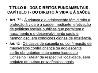 TÍTULO II - DOS DIREITOS FUNDAMENTAIS
CAPÍTULO I - DO DIREITO À VIDA E À SAÚDE
• Art. 7° - A criança e o adolescente têm direito a
proteção à vida e à saúde, mediante efetivação
de políticas sociais públicas que permitam o
nascimento e o desenvolvimento sadio e
harmonioso, em condições dignas de existência.
• Art. 13 - Os casos de suspeita ou confirmação de
maus-tratos contra criança ou adolescente
serão obrigatoriamente comunicados ao
Conselho Tutelar da respectiva localidade, sem
prejuízo de outras providências legais.
 