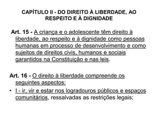 CAPÍTULO II - DO DIREITO À LIBERDADE, AO
RESPEITO E À DIGNIDADE
Art. 15 - A criança e o adolescente têm direito à
liberdade, ao respeito e à dignidade como pessoas
humanas em processo de desenvolvimento e como
sujeitos de direitos civis, humanos e sociais
garantidos na Constituição e nas leis.
Art. 16 - O direito à liberdade compreende os
seguintes aspectos:
• I - ir, vir e estar nos logradouros públicos e espaços
comunitários, ressalvadas as restrições legais;
 