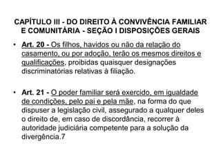 CAPÍTULO III - DO DIREITO À CONVIVÊNCIA FAMILIAR
E COMUNITÁRIA - SEÇÃO I DISPOSIÇÕES GERAIS
• Art. 20 - Os filhos, havidos ou não da relação do
casamento, ou por adoção, terão os mesmos direitos e
qualificações, proibidas quaisquer designações
discriminatórias relativas à filiação.
• Art. 21 - O poder familiar será exercido, em igualdade
de condições, pelo pai e pela mãe, na forma do que
dispuser a legislação civil, assegurado a qualquer deles
o direito de, em caso de discordância, recorrer à
autoridade judiciária competente para a solução da
divergência.7
 