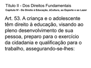 Título II - Dos Direitos Fundamentais
Capítulo IV - Do Direito à Educação, àCultura, ao Esporte e ao Lazer
Art. 53. A criança e o adolescente
têm direito à educação, visando ao
pleno desenvolvimento de sua
pessoa, preparo para o exercício
da cidadania e qualificação para o
trabalho, assegurando-se-lhes:
 