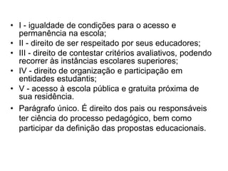 • I - igualdade de condições para o acesso e
permanência na escola;
• II - direito de ser respeitado por seus educadores;
• III - direito de contestar critérios avaliativos, podendo
recorrer às instâncias escolares superiores;
• IV - direito de organização e participação em
entidades estudantis;
• V - acesso à escola pública e gratuita próxima de
sua residência.
• Parágrafo único. É direito dos pais ou responsáveis
ter ciência do processo pedagógico, bem como
participar da definição das propostas educacionais.
 