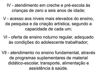 IV - atendimento em creche e pré-escola às
crianças de zero a seis anos de idade;
V - acesso aos níveis mais elevados do ensino,
da pesquisa e da criação artística, segundo a
capacidade de cada um;
Vl - oferta de ensino noturno regular, adequado
às condições do adolescente trabalhador;
Vll - atendimento no ensino fundamental, através
de programas suplementares de material
didático-escolar, transporte, alimentação e
assistência à saúde.
 