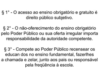 § 1° - O acesso ao ensino obrigatório e gratuito é
direito público subjetivo.
§ 2° - O não-oferecimento do ensino obrigatório
pelo Poder Público ou sua oferta irregular importa
responsabilidade da autoridade competente.
§ 3° - Compete ao Poder Público recensear os
educan dos no ensino fundamental, fazerlhes
a chamada e zelar, junto aos pais ou responsável
pela freqüência à escola.
 