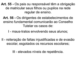 Art. 55 - Os pais ou responsável têm a obrigação
de matricular seus filhos ou pupilos na rede
regular de ensino.
Art. 56 - Os dirigentes de estabelecimentos de
ensino fundamental comunicarão ao Conselho
Tutelar os casos de:
I - maus-tratos envolvendo seus alunos;
Il - reiteração de faltas injustificadas e de evasão
escolar, esgotados os recursos escolares;
lIl - elevados níveis de repetência.
 