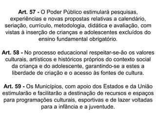 Art. 57 - O Poder Público estimulará pesquisas,
experiências e novas propostas relativas a calendário,
seriação, currículo, metodologia, didática e avaliação, com
vistas à inserção de crianças e adolescentes excluídos do
ensino fundamental obrigatório.
Art. 58 - No processo educacional respeitar-se-ão os valores
culturais, artísticos e históricos próprios do contexto social
da criança e do adolescente, garantindo-se a estes a
liberdade de criação e o acesso às fontes de cultura.
Art. 59 - Os Municípios, com apoio dos Estados e da União
estimularão e facilitarão a destinação de recursos e espaços
para programações culturais, esportivas e de lazer voltadas
para a infância e a juventude.
 