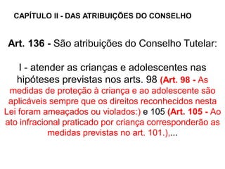 Art. 136 - São atribuições do Conselho Tutelar:
I - atender as crianças e adolescentes nas
hipóteses previstas nos arts. 98 (Art. 98 - As
medidas de proteção à criança e ao adolescente são
aplicáveis sempre que os direitos reconhecidos nesta
Lei foram ameaçados ou violados:) e 105 (Art. 105 - Ao
ato infracional praticado por criança corresponderão as
medidas previstas no art. 101.),...
CAPÍTULO II - DAS ATRIBUIÇÕES DO CONSELHO
 
