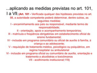 ...aplicando as medidas previstas no art. 101,
I a Vll; (Art. 101 - Verificada qualquer das hipóteses previstas no art.
98, a autoridade competente poderá determinar, dentre outras, as
seguintes medidas:
I - encaminhamento aos pais ou responsável, mediante termo de
responsabilidade;
II - orientação, apoio e acompanhamento temporários;
llI - matrícula e freqüência obrigatórias em estabelecimento oficial de
ensino fundamental;
IV - inclusão em programa comunitário ou oficial de auxílio à família, à
criança e ao adolescente;
V - requisição de tratamento médico, psicológico ou psiquiátrico, em
regime hospitalar ou ambulatorial
Vl - inclusão em programa oficial ou comunitário de auxílio, orientação e
tratamento a alcoólatras e toxicômanos
VII - acolhimento institucional;119)
 