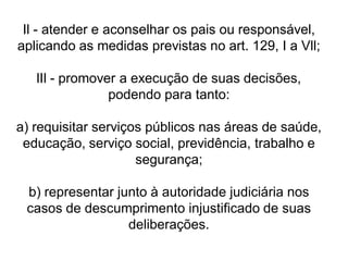 Il - atender e aconselhar os pais ou responsável,
aplicando as medidas previstas no art. 129, I a Vll;
lIl - promover a execução de suas decisões,
podendo para tanto:
a) requisitar serviços públicos nas áreas de saúde,
educação, serviço social, previdência, trabalho e
segurança;
b) representar junto à autoridade judiciária nos
casos de descumprimento injustificado de suas
deliberações.
 