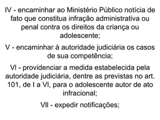 IV - encaminhar ao Ministério Público notícia de
fato que constitua infração administrativa ou
penal contra os direitos da criança ou
adolescente;
V - encaminhar à autoridade judiciária os casos
de sua competência;
Vl - providenciar a medida estabelecida pela
autoridade judiciária, dentre as previstas no art.
101, de I a Vl, para o adolescente autor de ato
infracional;
Vll - expedir notificações;
 