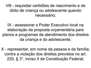 VlIl - requisitar certidões de nascimento e de
óbito de criança ou adolescente quando
necessário;
IX - assessorar o Poder Executivo local na
elaboração da proposta orçamentária para
planos e programas de atendimento dos direitos
da criança e do adolescente;
X - representar, em nome da pessoa e da família,
contra a violação dos direitos previstos no art.
220, § 3°, inciso II da Constituição Federal;
 