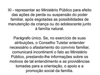 XI - representar ao Ministério Público para efeito
das ações de perda ou suspensão do poder
familiar, após esgotadas as possibilidades de
manutenção da criança ou do adolescente junto
à família natural.
Parágrafo único. Se, no exercício de suas
atribuições, o Conselho Tutelar entender
necessário o afastamento do convívio familiar,
comunicará incontinenti o fato ao Ministério
Público, prestando-lhe informações sobre os
motivos de tal entendimento e as providências
tomadas para a orientação, o apoio e a
promoção social da família.
 