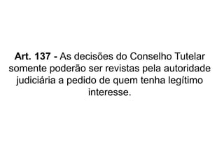 Art. 137 - As decisões do Conselho Tutelar
somente poderão ser revistas pela autoridade
judiciária a pedido de quem tenha legítimo
interesse.
 