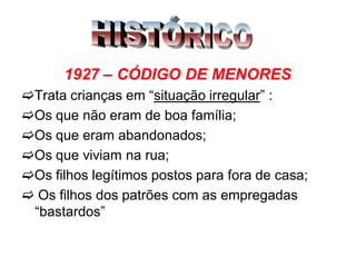 1927 – CÓDIGO DE MENORES
Trata crianças em “situação irregular” :
Os que não eram de boa família;
Os que eram abandonados;
Os que viviam na rua;
Os filhos legítimos postos para fora de casa;
 Os filhos dos patrões com as empregadas
“bastardos”
 