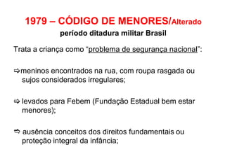 1979 – CÓDIGO DE MENORES/Alterado
período ditadura militar Brasil
Trata a criança como “problema de segurança nacional”:
meninos encontrados na rua, com roupa rasgada ou
sujos considerados irregulares;
 levados para Febem (Fundação Estadual bem estar
menores);
 ausência conceitos dos direitos fundamentais ou
proteção integral da infância;
 