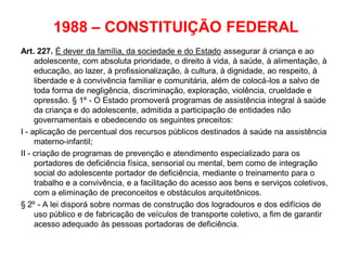 1988 – CONSTITUIÇÃO FEDERAL
Art. 227. É dever da família, da sociedade e do Estado assegurar à criança e ao
adolescente, com absoluta prioridade, o direito à vida, à saúde, à alimentação, à
educação, ao lazer, à profissionalização, à cultura, à dignidade, ao respeito, à
liberdade e à convivência familiar e comunitária, além de colocá-los a salvo de
toda forma de negligência, discriminação, exploração, violência, crueldade e
opressão. § 1º - O Estado promoverá programas de assistência integral à saúde
da criança e do adolescente, admitida a participação de entidades não
governamentais e obedecendo os seguintes preceitos:
I - aplicação de percentual dos recursos públicos destinados à saúde na assistência
materno-infantil;
II - criação de programas de prevenção e atendimento especializado para os
portadores de deficiência física, sensorial ou mental, bem como de integração
social do adolescente portador de deficiência, mediante o treinamento para o
trabalho e a convivência, e a facilitação do acesso aos bens e serviços coletivos,
com a eliminação de preconceitos e obstáculos arquitetônicos.
§ 2º - A lei disporá sobre normas de construção dos logradouros e dos edifícios de
uso público e de fabricação de veículos de transporte coletivo, a fim de garantir
acesso adequado às pessoas portadoras de deficiência.
 