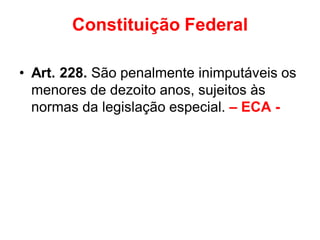 Constituição Federal
• Art. 228. São penalmente inimputáveis os
menores de dezoito anos, sujeitos às
normas da legislação especial. – ECA -
 