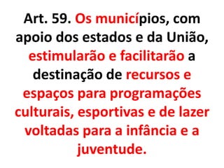 Art. 59. Os municípios, com
apoio dos estados e da União,
estimularão e facilitarão a
destinação de recursos e
espaços para programações
culturais, esportivas e de lazer
voltadas para a infância e a
juventude.
 