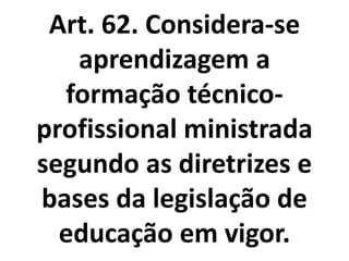 Art. 62. Considera-se
aprendizagem a
formação técnico-
profissional ministrada
segundo as diretrizes e
bases da legislação de
educação em vigor.
 