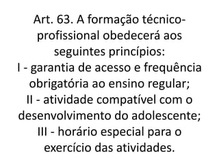 Art. 63. A formação técnico-
profissional obedecerá aos
seguintes princípios:
I - garantia de acesso e frequência
obrigatória ao ensino regular;
II - atividade compatível com o
desenvolvimento do adolescente;
III - horário especial para o
exercício das atividades.
 