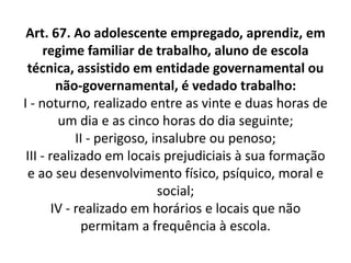 Art. 67. Ao adolescente empregado, aprendiz, em
regime familiar de trabalho, aluno de escola
técnica, assistido em entidade governamental ou
não-governamental, é vedado trabalho:
I - noturno, realizado entre as vinte e duas horas de
um dia e as cinco horas do dia seguinte;
II - perigoso, insalubre ou penoso;
III - realizado em locais prejudiciais à sua formação
e ao seu desenvolvimento físico, psíquico, moral e
social;
IV - realizado em horários e locais que não
permitam a frequência à escola.
 