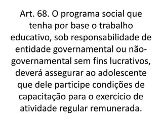 Art. 68. O programa social que
tenha por base o trabalho
educativo, sob responsabilidade de
entidade governamental ou não-
governamental sem fins lucrativos,
deverá assegurar ao adolescente
que dele participe condições de
capacitação para o exercício de
atividade regular remunerada.
 