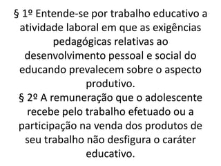 § 1º Entende-se por trabalho educativo a
atividade laboral em que as exigências
pedagógicas relativas ao
desenvolvimento pessoal e social do
educando prevalecem sobre o aspecto
produtivo.
§ 2º A remuneração que o adolescente
recebe pelo trabalho efetuado ou a
participação na venda dos produtos de
seu trabalho não desfigura o caráter
educativo.
 
