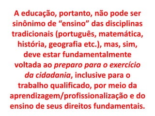 A educação, portanto, não pode ser
sinônimo de “ensino” das disciplinas
tradicionais (português, matemática,
história, geografia etc.), mas, sim,
deve estar fundamentalmente
voltada ao preparo para o exercício
da cidadania, inclusive para o
trabalho qualificado, por meio da
aprendizagem/profissionalização e do
ensino de seus direitos fundamentais.
 