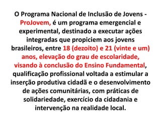 O Programa Nacional de Inclusão de Jovens -
ProJovem, é um programa emergencial e
experimental, destinado a executar ações
integradas que propiciem aos jovens
brasileiros, entre 18 (dezoito) e 21 (vinte e um)
anos, elevação do grau de escolaridade,
visando à conclusão do Ensino Fundamental,
qualificação profissional voltada a estimular a
inserção produtiva cidadã e o desenvolvimento
de ações comunitárias, com práticas de
solidariedade, exercício da cidadania e
intervenção na realidade local.
 