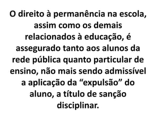 O direito à permanência na escola,
assim como os demais
relacionados à educação, é
assegurado tanto aos alunos da
rede pública quanto particular de
ensino, não mais sendo admissível
a aplicação da “expulsão” do
aluno, a título de sanção
disciplinar.
 