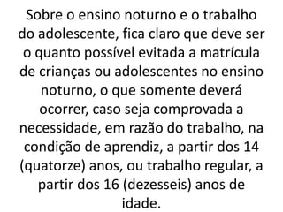 Sobre o ensino noturno e o trabalho
do adolescente, fica claro que deve ser
o quanto possível evitada a matrícula
de crianças ou adolescentes no ensino
noturno, o que somente deverá
ocorrer, caso seja comprovada a
necessidade, em razão do trabalho, na
condição de aprendiz, a partir dos 14
(quatorze) anos, ou trabalho regular, a
partir dos 16 (dezesseis) anos de
idade.
 