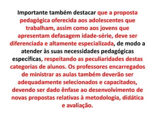 Importante também destacar que a proposta
pedagógica oferecida aos adolescentes que
trabalham, assim como aos jovens que
apresentam defasagem idade-série, deve ser
diferenciada e altamente especializada, de modo a
atender às suas necessidades pedagógicas
específicas, respeitando as peculiaridades destas
categorias de alunos. Os professores encarregados
de ministrar as aulas também deverão ser
adequadamente selecionados e capacitados,
devendo ser dado ênfase ao desenvolvimento de
novas propostas relativas à metodologia, didática
e avaliação.
 