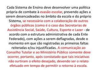 Cada Sistema de Ensino deve desenvolver uma política
própria de combate à evasão escolar, prevendo ações a
serem desencadeadas no âmbito da escola e do próprio
Sistema, se necessário com a colaboração de outros
órgãos públicos (como é o caso das Secretarias de
Assistência Social, Saúde, Cultura, Esporte e Lazer - de
acordo com a estrutura administrativa de cada Ente
Federado), com ações a serem deflagradas, desde o
momento em que são registradas as primeiras faltas
reiteradas e/ou injustificadas. A comunicação ao
Conselho Tutelar e ao Ministério Público somente deve
ocorrer, portanto, após constatado que tais iniciativas
não surtiram o efeito desejado, devendo ser o relato
efetuado em tempo de permitir o retorno à escola.
 