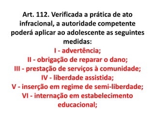 Art. 112. Verificada a prática de ato
infracional, a autoridade competente
poderá aplicar ao adolescente as seguintes
medidas:
I - advertência;
II - obrigação de reparar o dano;
III - prestação de serviços à comunidade;
IV - liberdade assistida;
V - inserção em regime de semi-liberdade;
VI - internação em estabelecimento
educacional;
 