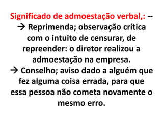 Significado de admoestação verbal,: --
 Reprimenda; observação crítica
com o intuito de censurar, de
repreender: o diretor realizou a
admoestação na empresa.
 Conselho; aviso dado a alguém que
fez alguma coisa errada, para que
essa pessoa não cometa novamente o
mesmo erro.
 
