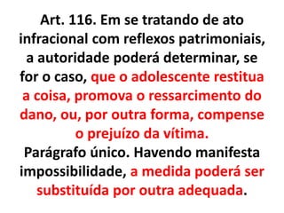 Art. 116. Em se tratando de ato
infracional com reflexos patrimoniais,
a autoridade poderá determinar, se
for o caso, que o adolescente restitua
a coisa, promova o ressarcimento do
dano, ou, por outra forma, compense
o prejuízo da vítima.
Parágrafo único. Havendo manifesta
impossibilidade, a medida poderá ser
substituída por outra adequada.
 