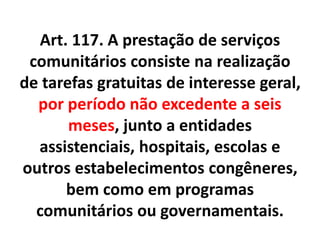 Art. 117. A prestação de serviços
comunitários consiste na realização
de tarefas gratuitas de interesse geral,
por período não excedente a seis
meses, junto a entidades
assistenciais, hospitais, escolas e
outros estabelecimentos congêneres,
bem como em programas
comunitários ou governamentais.
 