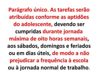 Parágrafo único. As tarefas serão
atribuídas conforme as aptidões
do adolescente, devendo ser
cumpridas durante jornada
máxima de oito horas semanais,
aos sábados, domingos e feriados
ou em dias úteis, de modo a não
prejudicar a frequência à escola
ou à jornada normal de trabalho.
 